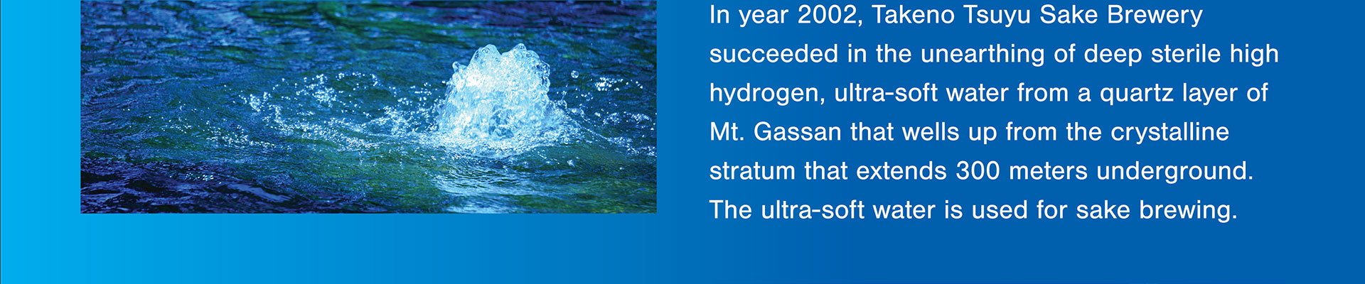 In year 2002, Takeno Tsuyu Sake Brewery succeeded in the unearthing of deep sterile high hydrogen, ultra-soft water from a quartz layer of Mt. Gassan that wells up from the crystalline stratum that extends 300 meters underground. The ultra-soft water is used for sake brewing.